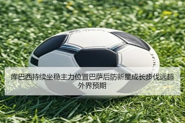 库巴西持续坐稳主力位置巴萨后防新星成长步伐远超外界预期