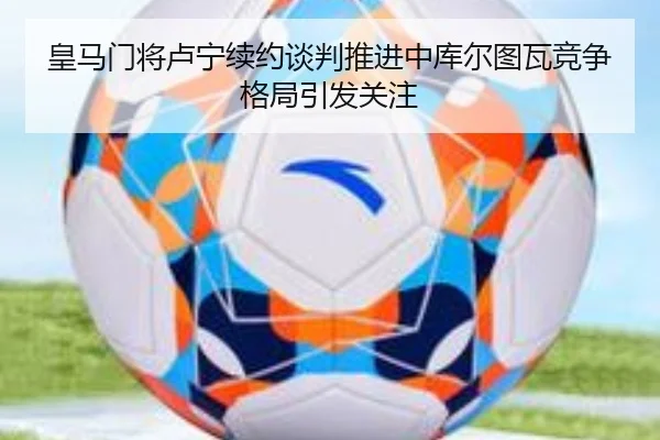 皇马门将卢宁续约谈判推进中库尔图瓦竞争格局引发关注